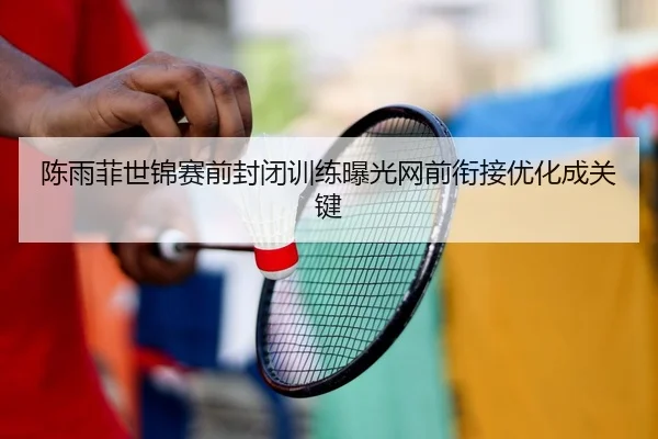 陈雨菲世锦赛前封闭训练曝光网前衔接优化成关键 | QYSports